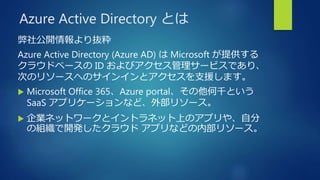 Azure Active Directory とは
弊社公開情報より抜粋
Azure Active Directory (Azure AD) は Microsoft が提供する
クラウドベースの ID およびアクセス管理サービスであり、
次のリソースへのサインインとアクセスを支援します。
 Microsoft Office 365、Azure portal、その他何千という
SaaS アプリケーションなど、外部リソース。
 企業ネットワークとイントラネット上のアプリや、自分
の組織で開発したクラウド アプリなどの内部リソース。
 