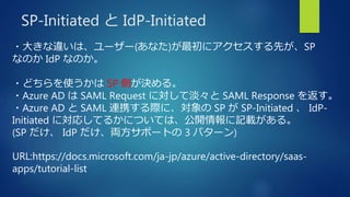 SP-Initiated と IdP-Initiated
・大きな違いは、ユーザー(あなた)が最初にアクセスする先が、SP
なのか IdP なのか。
・どちらを使うかは SP 側が決める。
・Azure AD は SAML Request に対して淡々と SAML Response を返す。
・Azure AD と SAML 連携する際に、対象の SP が SP-Initiated 、 IdP-
Initiated に対応してるかについては、公開情報に記載がある。
(SP だけ、 IdP だけ、両方サポートの 3 パターン)
URL:https://docs.microsoft.com/ja-jp/azure/active-directory/saas-
apps/tutorial-list
 