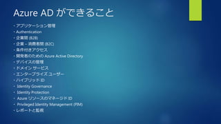 Azure AD ができること
・アプリケーション管理
・Authentication
・企業間 (B2B)
・企業 – 消費者間 (B2C)
・条件付きアクセス
・開発者のための Azure Active Directory
・デバイスの管理
・ドメイン サービス
・エンタープライズ ユーザー
・ハイブリッド ID
・ Identity Governance
・ Identity Protection
・ Azure リソースのマネージド ID
・ Privileged Identity Management (PIM)
・レポートと監視
 