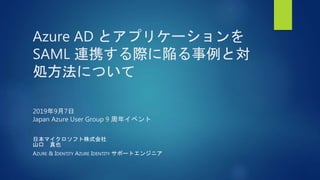 Azure AD とアプリケーションを
SAML 連携する際に陥る事例と対
処方法について
2019年9月7日
Japan Azure User Group 9 周年イベント
日本マイクロソフト株式会社
山口 真也
AZURE & IDENTITY AZURE IDENTITY サポートエンジニア
 