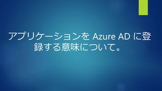 アプリケーションを Azure AD に登
録する意味について。
 