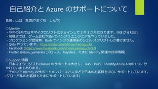 自己紹介と Azure のサポートについて
名前：山口 真也(やまぐち しんや)
◇Identity
・今年の9月で日本マイクロソフトにジョインして 1 年 3 か月になります。(MS が 6 社目)
・前職までは、ゲーム会社やSIerでインフ...