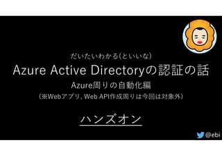 だいたいわかる(といいな)
Azure Active Directoryの認証の話
Azure周りの⾃動化編
(※Webアプリ, Web API作成周りは今回は対象外)
@ebi
ハンズオン
 