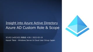 Insight into Azure Active Directory
Azure AD Custom Role & Scope
SCUGJ (wSCUGJ) 勉強会 #28 / 2022-02-19
Kazuki Takai - Windows Server & Cloud User Group Japan
 