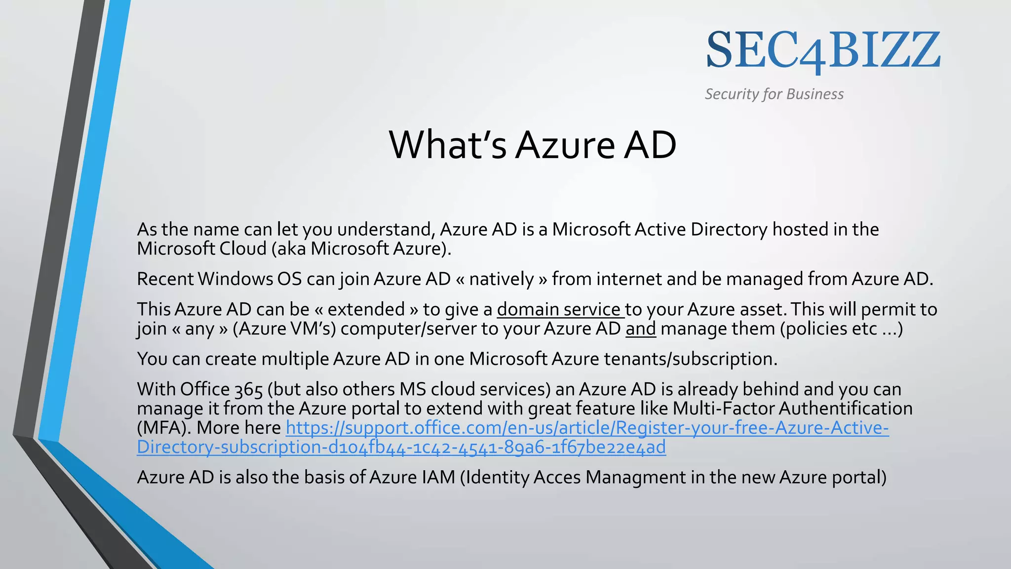 Security for Business
What’s Azure AD
As the name can let you understand, Azure AD is a Microsoft Active Directory hosted in the
Microsoft Cloud (aka Microsoft Azure).
Recent Windows OS can join Azure AD « natively » from internet and be managed from Azure AD.
ThisAzure AD can be « extended » to give a domain service to your Azure asset.This will permit to
join « any » (Azure VM’s) computer/server to your Azure AD and manage them (policies etc …)
You can create multiple Azure AD in one Microsoft Azure tenants/subscription.
With Office 365 (but also others MS cloud services) an Azure AD is already behind and you can
manage it from the Azure portal to extend with great feature like Multi-Factor Authentification
(MFA). More here https://support.office.com/en-us/article/Register-your-free-Azure-Active-
Directory-subscription-d104fb44-1c42-4541-89a6-1f67be22e4ad
Azure AD is also the basis ofAzure IAM (Identity Acces Managment in the new Azure portal)
 