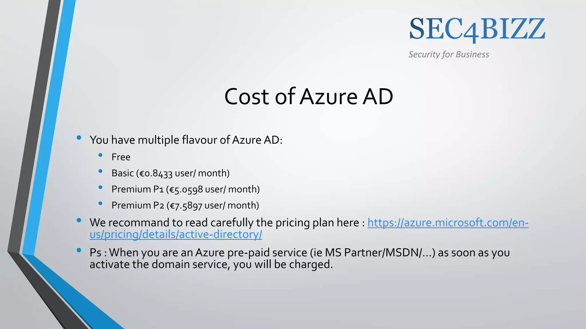 Security for Business
Cost of Azure AD
• You have multiple flavour ofAzure AD:
• Free
• Basic (€0.8433 user/ month)
• Premium P1 (€5.0598 user/ month)
• Premium P2 (€7.5897 user/ month)
• We recommand to read carefully the pricing plan here : https://azure.microsoft.com/en-
us/pricing/details/active-directory/
• Ps :When you are anAzure pre-paid service (ie MS Partner/MSDN/…) as soon as you
activate the domain service, you will be charged.
 