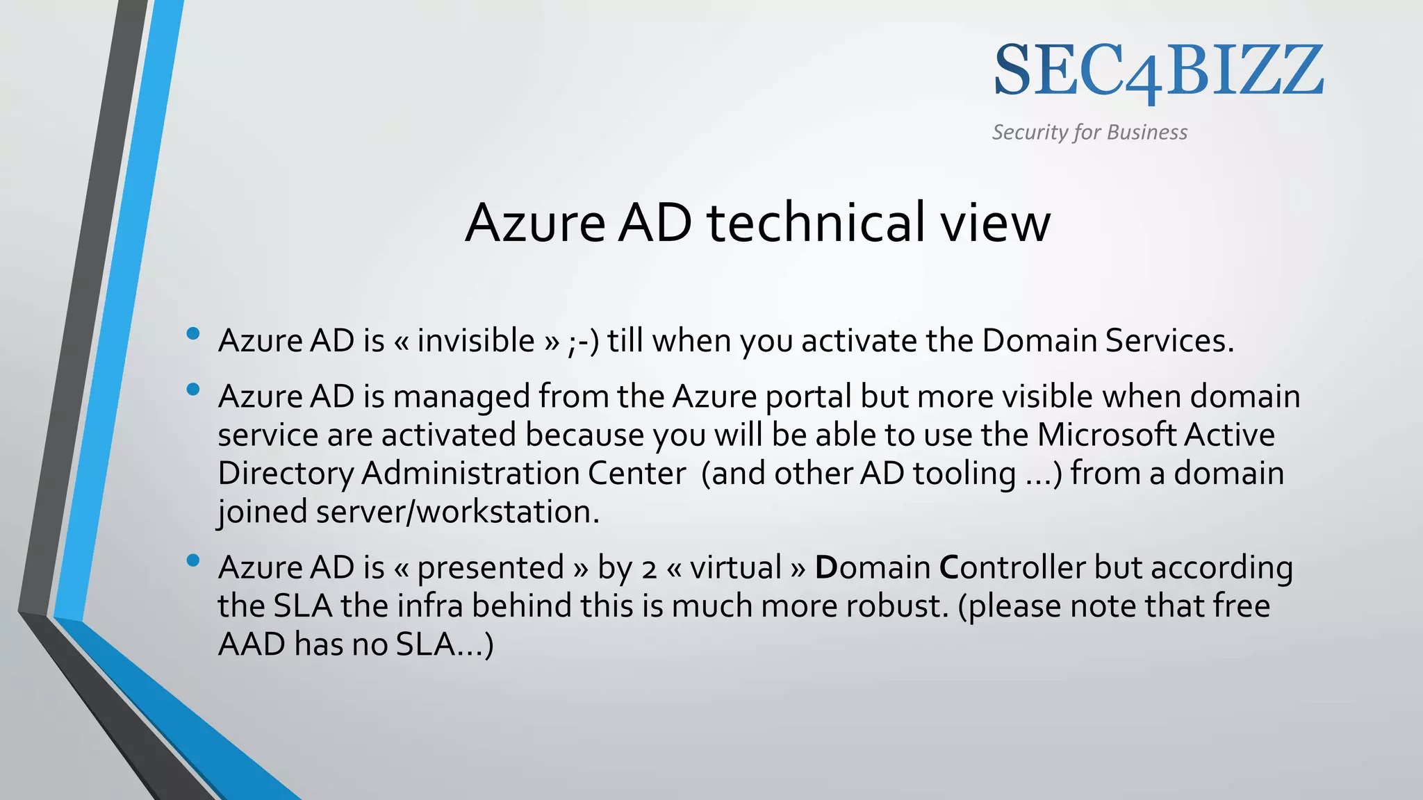 Security for Business
Azure AD technical view
• AzureAD is « invisible » ;-) till when you activate the Domain Services.
• AzureAD is managed from the Azure portal but more visible when domain
service are activated because you will be able to use the Microsoft Active
Directory Administration Center (and other AD tooling …) from a domain
joined server/workstation.
• AzureAD is « presented » by 2 « virtual » Domain Controller but according
the SLA the infra behind this is much more robust. (please note that free
AAD has no SLA…)
 