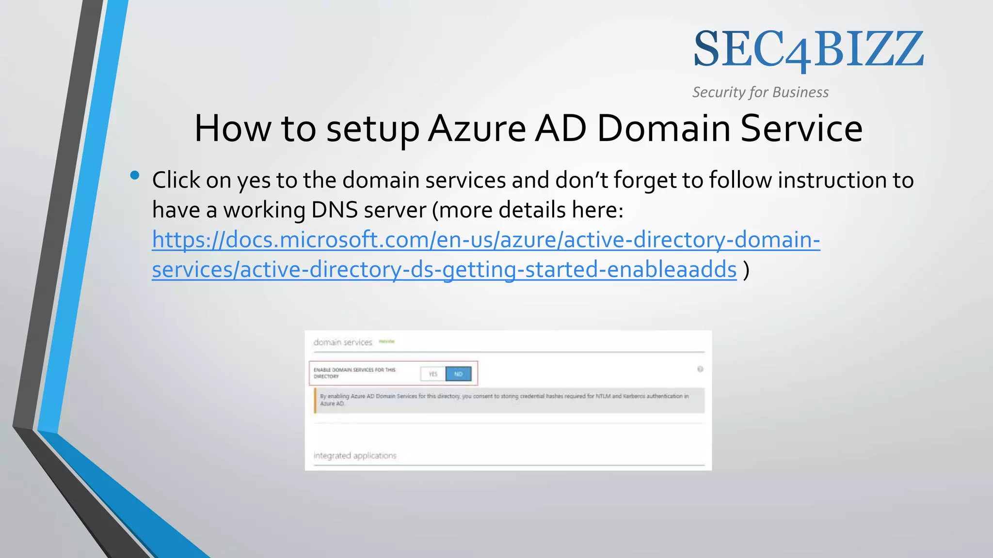 Security for Business
How to setup Azure AD Domain Service
• Click on yes to the domain services and don’t forget to follow instruction to
have a working DNS server (more details here:
https://docs.microsoft.com/en-us/azure/active-directory-domain-
services/active-directory-ds-getting-started-enableaadds )
 