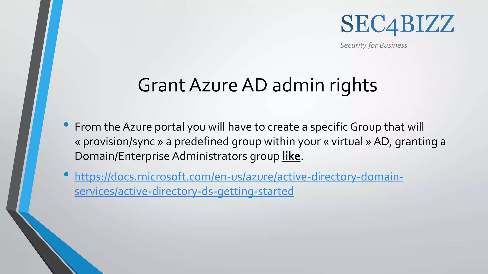 Security for Business
Grant Azure AD admin rights
• From the Azure portal you will have to create a specific Group that will
« provision/sync » a predefined group within your « virtual » AD, granting a
Domain/Enterprise Administrators group like.
• https://docs.microsoft.com/en-us/azure/active-directory-domain-
services/active-directory-ds-getting-started
 