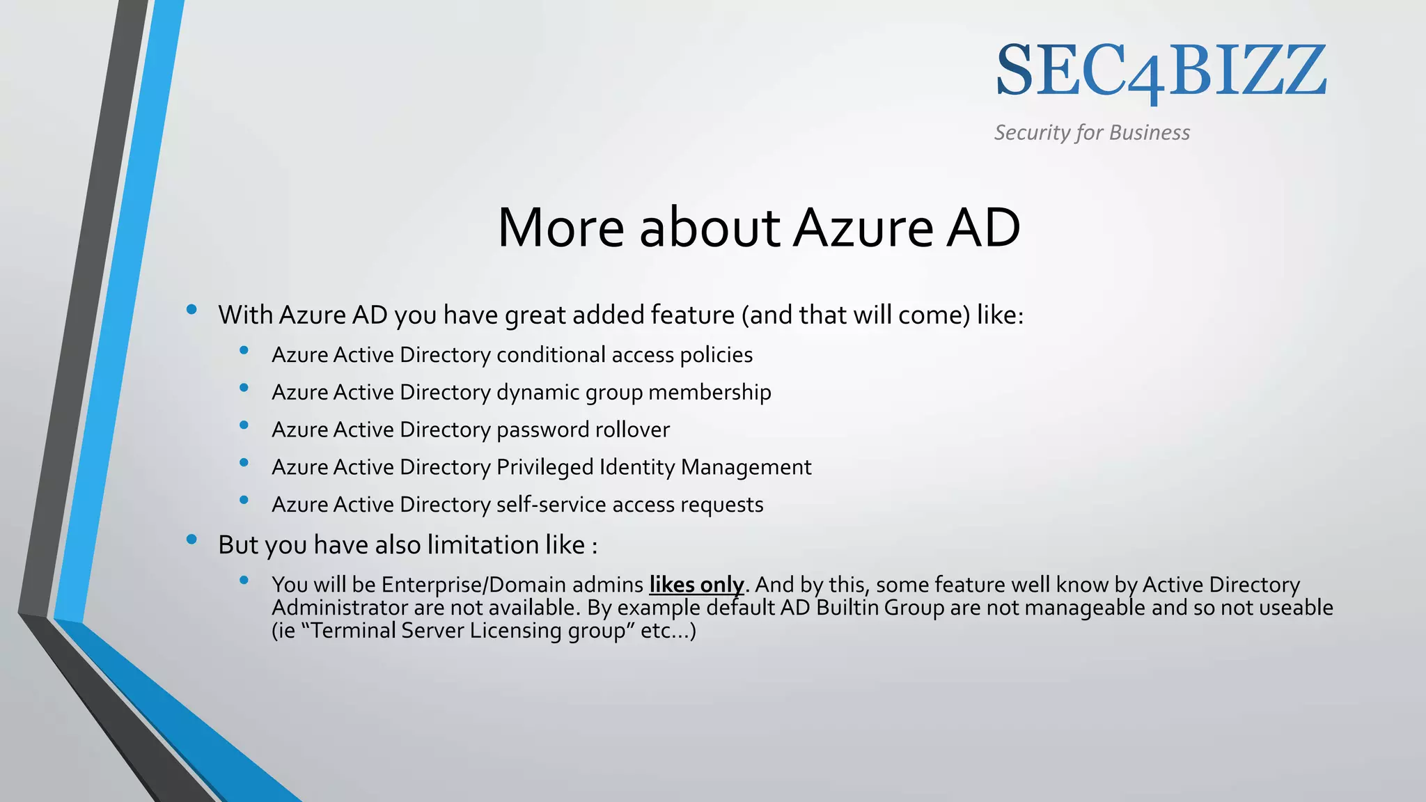 Security for Business
More about Azure AD
• With Azure AD you have great added feature (and that will come) like:
• Azure Active Directory conditional access policies
• Azure Active Directory dynamic group membership
• Azure Active Directory password rollover
• Azure Active Directory Privileged Identity Management
• Azure Active Directory self-service access requests
• But you have also limitation like :
• You will be Enterprise/Domain admins likes only. And by this, some feature well know by Active Directory
Administrator are not available. By example default AD Builtin Group are not manageable and so not useable
(ie “Terminal Server Licensing group” etc…)
 