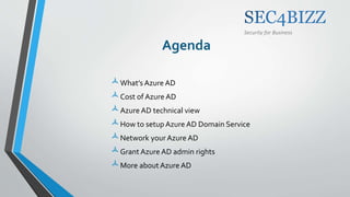 Security for Business
Agenda
What’s Azure AD
Cost of Azure AD
Azure AD technical view
How to setup Azure AD Domain Service
Network your Azure AD
Grant Azure AD admin rights
More about Azure AD
 