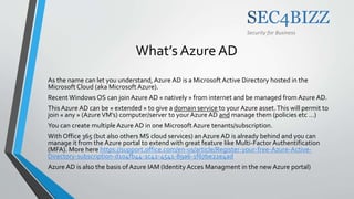 Security for Business
What’s Azure AD
As the name can let you understand, Azure AD is a Microsoft Active Directory hosted in the
Microsoft Cloud (aka Microsoft Azure).
Recent Windows OS can join Azure AD « natively » from internet and be managed from Azure AD.
ThisAzure AD can be « extended » to give a domain service to your Azure asset.This will permit to
join « any » (Azure VM’s) computer/server to your Azure AD and manage them (policies etc …)
You can create multiple Azure AD in one Microsoft Azure tenants/subscription.
With Office 365 (but also others MS cloud services) an Azure AD is already behind and you can
manage it from the Azure portal to extend with great feature like Multi-Factor Authentification
(MFA). More here https://support.office.com/en-us/article/Register-your-free-Azure-Active-
Directory-subscription-d104fb44-1c42-4541-89a6-1f67be22e4ad
Azure AD is also the basis ofAzure IAM (Identity Acces Managment in the new Azure portal)
 