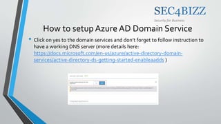 Security for Business
How to setup Azure AD Domain Service
• Click on yes to the domain services and don’t forget to follow instruction to
have a working DNS server (more details here:
https://docs.microsoft.com/en-us/azure/active-directory-domain-
services/active-directory-ds-getting-started-enableaadds )
 