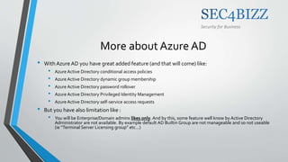 Security for Business
More about Azure AD
• With Azure AD you have great added feature (and that will come) like:
• Azure Active Directory conditional access policies
• Azure Active Directory dynamic group membership
• Azure Active Directory password rollover
• Azure Active Directory Privileged Identity Management
• Azure Active Directory self-service access requests
• But you have also limitation like :
• You will be Enterprise/Domain admins likes only. And by this, some feature well know by Active Directory
Administrator are not available. By example default AD Builtin Group are not manageable and so not useable
(ie “Terminal Server Licensing group” etc…)
 