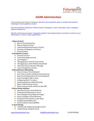 www.futurepointtech.com info@futurepointtech.com 91 9247765590
AZURE Administration
Course Outline/ Key Program Takeaways: Become a cloud operations admin or architect with real-time
knowledge in Cloud operations via labs
Who Should Attend? Sysadmins / Network Admins / Developers / sme's / tech leads / techno managers /
solution architects etc.
Benefits of attending the program: Upgrade & update for cloud opportunities as and when it comes into your
deliverable's in current or future organisations.
1.Basics of cloud
 What is Cloud Computing
 Why we Need for Cloud
 Understanding Characteristics of Cloud
 Overview of Categories of Services
 Cloud Providers
2.Introduction to Azure
 Overview of Azure
 Cloud technology overview
 Azure Regions
 Managing Azure with the Azure portal
 Managing Azure with Windows PowerShell
 Overview of Azure Resource Manager
 Azure management services
3.Microsoft Azure Networking
 How to Create a Virtual Network
 Learn How to Create a Network Security Group
 Overview of Deploy VM to the Virtual Network
 How to Configure DNS in Azure
 Configuring Static IP in Azure
 Understanding User-Defined Routing
 What is VNet Peering in Azure
 What is Express Route and Site-to-Site VPN
4.Azure Virtual machines
 Overview of Azure virtual Machines.
 Creating Virtual Machines in Azure.
 How to Deploy Virtual Machine Images.
 How to Configure Virtual Machines.
 Creating Virtual machines as per Need.
 Configuring Availability sets.
 Virtual machine scale set(VMSS)
5. Azure Storage
 Creating and configuring storage account
 Implementing Storage in Azure
 