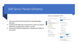Self Servis Parola Sıfırlama
1. Self servis parola sıfırlamayı kimlerin kullanabileceğini
belirleyin
2. Gerekli kimlik doğrulama yöntemlerinin sayısını ve mevcut
yöntemleri seçin (e-posta, telefon, sorular)
3. Kullanıcıların SSPR'ye kaydolmasını isteyebilirsiniz (MFA ile
aynı işlem)
1
2
3
 