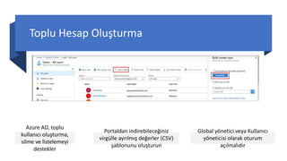 Toplu Hesap Oluşturma
Azure AD, toplu
kullanıcı oluşturma,
silme ve listelemeyi
destekler
Portaldan indirebileceğiniz
virgülle ayrılmış değerler (CSV)
şablonunu oluşturun
Global yönetici veya Kullanıcı
yöneticisi olarak oturum
açılmalıdır
 