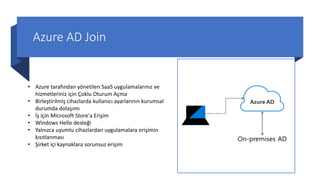 Azure AD Join
• Azure tarafından yönetilen SaaS uygulamalarınız ve
hizmetleriniz için Çoklu Oturum Açma
• Birleştirilmiş cihazlarda kullanıcı ayarlarının kurumsal
durumda dolaşımı
• İş için Microsoft Store'a Erişim
• Windows Hello desteği
• Yalnızca uyumlu cihazlardan uygulamalara erişimin
kısıtlanması
• Şirket içi kaynaklara sorunsuz erişim
 