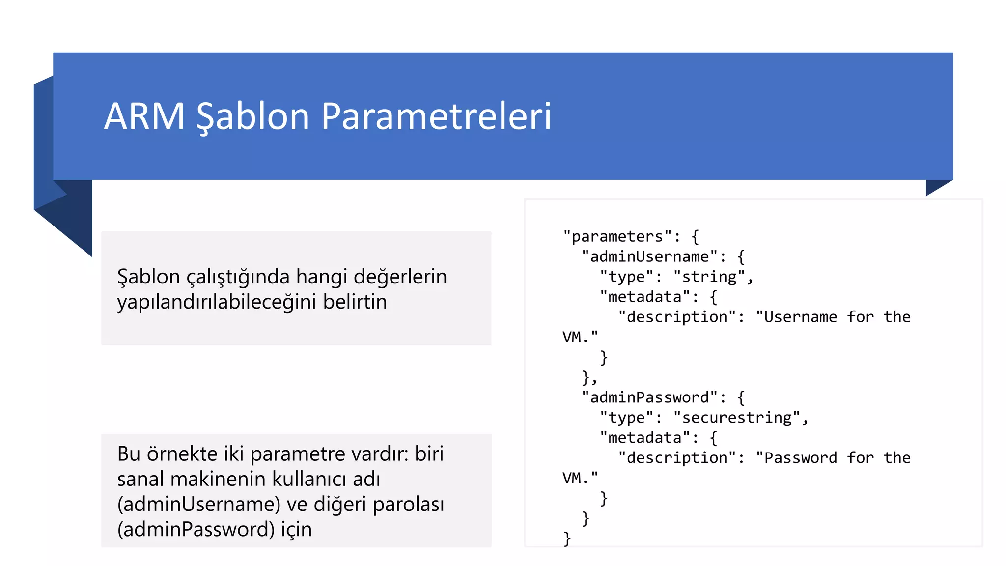 ARM Şablon Parametreleri
Şablon çalıştığında hangi değerlerin
yapılandırılabileceğini belirtin
"parameters": {
"adminUsername": {
"type": "string",
"metadata": {
"description": "Username for the
VM."
}
},
"adminPassword": {
"type": "securestring",
"metadata": {
"description": "Password for the
VM."
}
}
}
Bu örnekte iki parametre vardır: biri
sanal makinenin kullanıcı adı
(adminUsername) ve diğeri parolası
(adminPassword) için
 
