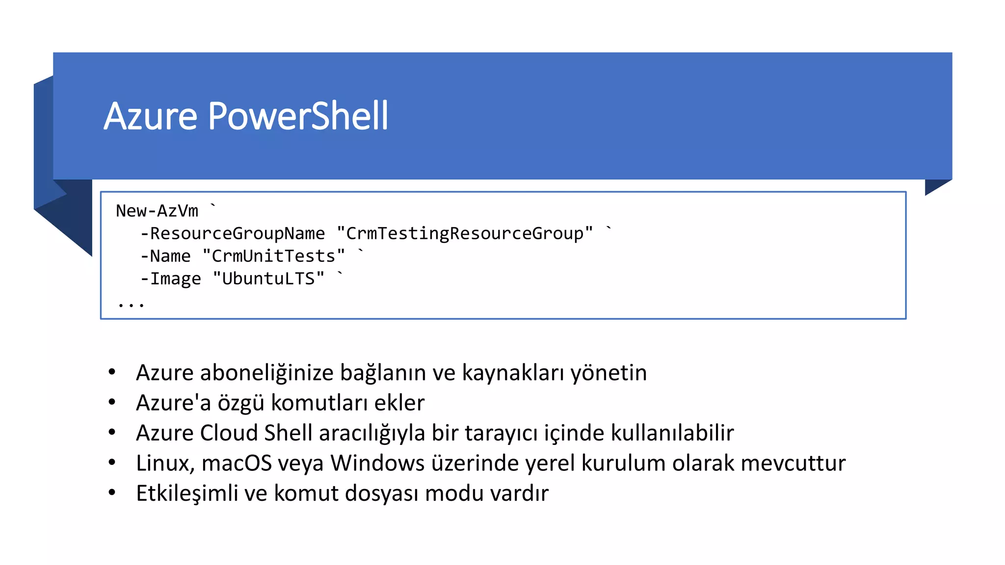 Azure PowerShell
New-AzVm `
-ResourceGroupName "CrmTestingResourceGroup" `
-Name "CrmUnitTests" `
-Image "UbuntuLTS" `
...
• Azure aboneliğinize bağlanın ve kaynakları yönetin
• Azure'a özgü komutları ekler
• Azure Cloud Shell aracılığıyla bir tarayıcı içinde kullanılabilir
• Linux, macOS veya Windows üzerinde yerel kurulum olarak mevcuttur
• Etkileşimli ve komut dosyası modu vardır
 