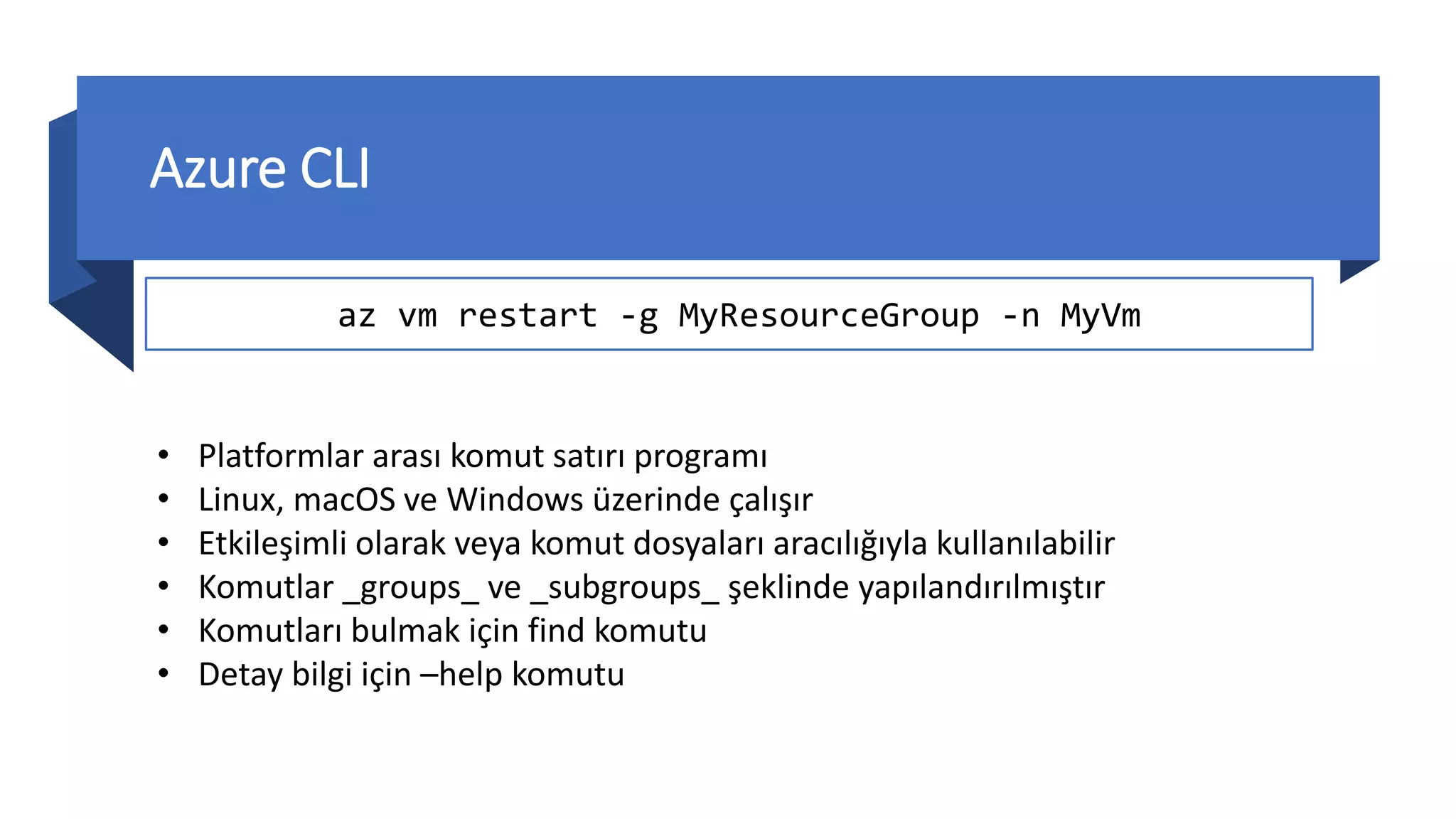 Azure CLI
az vm restart -g MyResourceGroup -n MyVm
• Platformlar arası komut satırı programı
• Linux, macOS ve Windows üzerinde çalışır
• Etkileşimli olarak veya komut dosyaları aracılığıyla kullanılabilir
• Komutlar _groups_ ve _subgroups_ şeklinde yapılandırılmıştır
• Komutları bulmak için find komutu
• Detay bilgi için –help komutu
 