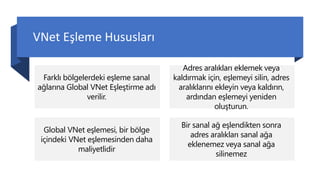 VNet Eşleme Hususları
Farklı bölgelerdeki eşleme sanal
ağlarına Global VNet Eşleştirme adı
verilir.
Adres aralıkları eklemek veya
kaldırmak için, eşlemeyi silin, adres
aralıklarını ekleyin veya kaldırın,
ardından eşlemeyi yeniden
oluşturun.
Global VNet eşlemesi, bir bölge
içindeki VNet eşlemesinden daha
maliyetlidir
Bir sanal ağ eşlendikten sonra
adres aralıkları sanal ağa
eklenemez veya sanal ağa
silinemez
 