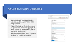 Ağ Geçidi Alt Ağını Oluşturma
• Ağ geçidi alt ağı, IP adreslerini içerir;
mümkünse, /28 veya /27'lik bir CIDR
bloğu kullanın
• Ağ geçidi alt ağınızı oluşturduğunuzda,
ağ geçidi sanal makineleri ağ geçidi alt
ağına dağıtılır ve gerekli VPN ağ geçidi
ayarlarıyla yapılandırılır.
• Ağ geçidi alt ağına asla başka kaynaklar
(örneğin, ek VM'ler) dağıtmayın
 