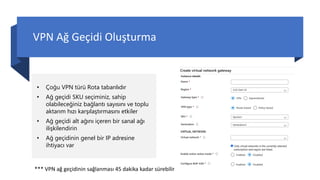 VPN Ağ Geçidi Oluşturma
• Çoğu VPN türü Rota tabanlıdır
• Ağ geçidi SKU seçiminiz, sahip
olabileceğiniz bağlantı sayısını ve toplu
aktarım hızı karşılaştırmasını etkiler
• Ağ geçidi alt ağını içeren bir sanal ağı
ilişkilendirin
• Ağ geçidinin genel bir IP adresine
ihtiyacı var
*** VPN ağ geçidinin sağlanması 45 dakika kadar sürebilir
 