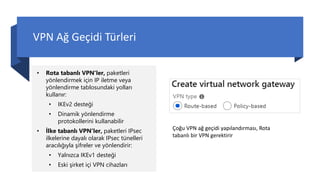 VPN Ağ Geçidi Türleri
• Rota tabanlı VPN'ler, paketleri
yönlendirmek için IP iletme veya
yönlendirme tablosundaki yolları
kullanır:
• IKEv2 desteği
• Dinamik yönlendirme
protokollerini kullanabilir
• İlke tabanlı VPN'ler, paketleri IPsec
ilkelerine dayalı olarak IPsec tünelleri
aracılığıyla şifreler ve yönlendirir:
• Yalnızca IKEv1 desteği
• Eski şirket içi VPN cihazları
Çoğu VPN ağ geçidi yapılandırması, Rota
tabanlı bir VPN gerektirir
 