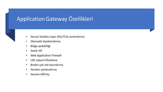 ApplicationGateway Özellikleri
• Secure Sockets Layer (SSL/TLS) sonlandırma
• Otomatik ölçeklendirme
• Bölge yedekliliği
• Statik VIP
• Web Application Firewall
• URL tabanlı filtreleme
• Birden çok site barındırma
• Yeniden yönlendirme
• Session Affinity
 