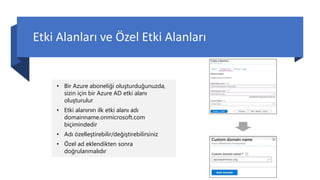 Etki Alanları ve Özel Etki Alanları
• Bir Azure aboneliği oluşturduğunuzda,
sizin için bir Azure AD etki alanı
oluşturulur
• Etki alanının ilk etki alanı adı
domainname.onmicrosoft.com
biçimindedir
• Adı özelleştirebilir/değiştirebilirsiniz
• Özel ad eklendikten sonra
doğrulanmalıdır
 