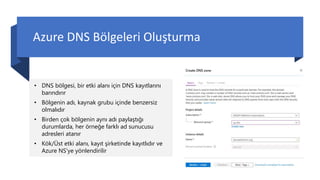 Azure DNS Bölgeleri Oluşturma
• DNS bölgesi, bir etki alanı için DNS kayıtlarını
barındırır
• Bölgenin adı, kaynak grubu içinde benzersiz
olmalıdır
• Birden çok bölgenin aynı adı paylaştığı
durumlarda, her örneğe farklı ad sunucusu
adresleri atanır
• Kök/Üst etki alanı, kayıt şirketinde kayıtlıdır ve
Azure NS'ye yönlendirilir
 