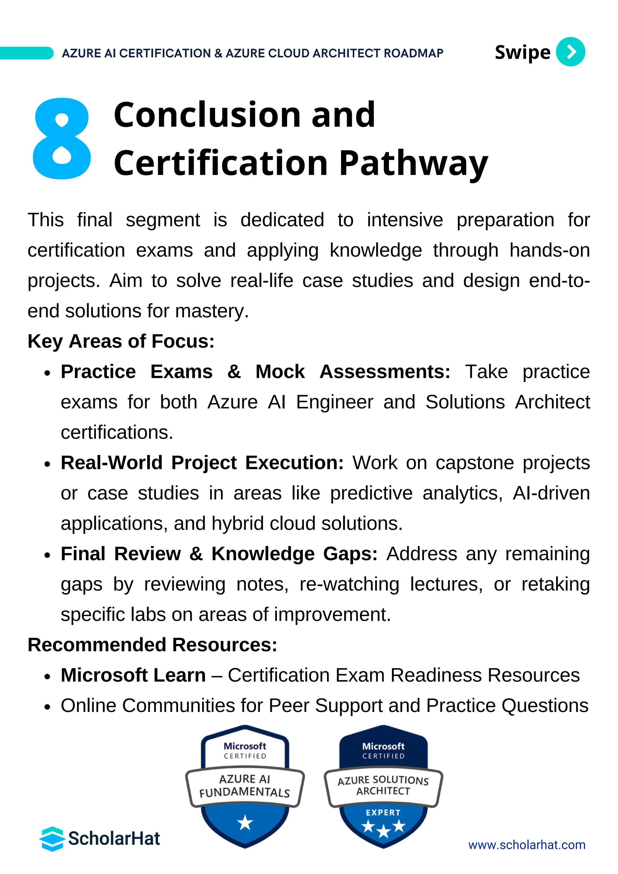 Swipe
This final segment is dedicated to intensive preparation for
certification exams and applying knowledge through hands-on
projects. Aim to solve real-life case studies and design end-to-
end solutions for mastery.
Key Areas of Focus:
Practice Exams & Mock Assessments: Take practice
exams for both Azure AI Engineer and Solutions Architect
certifications.
Real-World Project Execution: Work on capstone projects
or case studies in areas like predictive analytics, AI-driven
applications, and hybrid cloud solutions.
Final Review & Knowledge Gaps: Address any remaining
gaps by reviewing notes, re-watching lectures, or retaking
specific labs on areas of improvement.
Recommended Resources:
Microsoft Learn – Certification Exam Readiness Resources
Online Communities for Peer Support and Practice Questions
AZURE AI CERTIFICATION & AZURE CLOUD ARCHITECT ROADMAP
www.scholarhat.com
8 Conclusion and
Certification Pathway
 