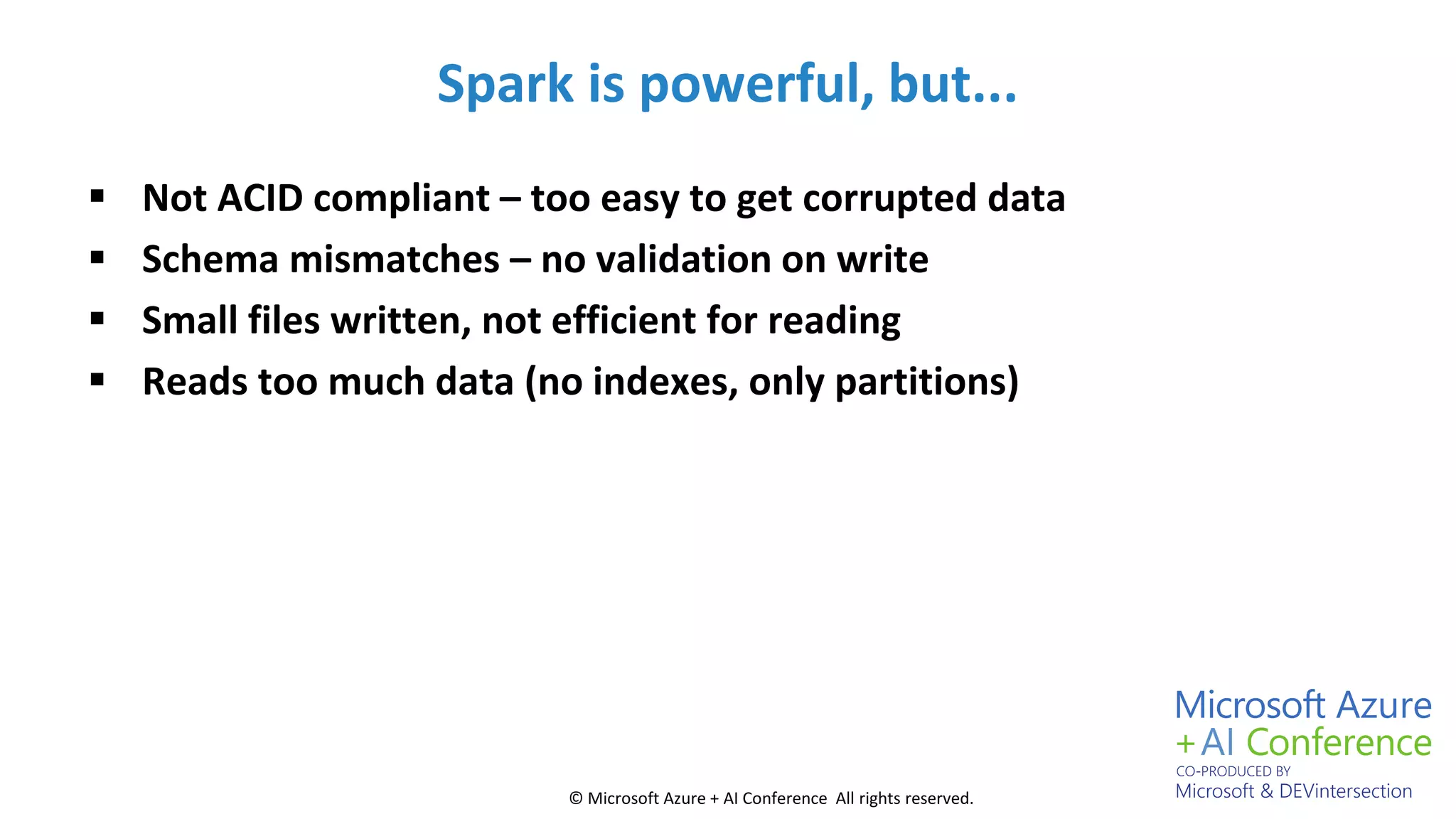 © Microsoft Azure + AI Conference All rights reserved.
Spark is powerful, but...
 Not ACID compliant – too easy to get corrupted data
 Schema mismatches – no validation on write
 Small files written, not efficient for reading
 Reads too much data (no indexes, only partitions)
 