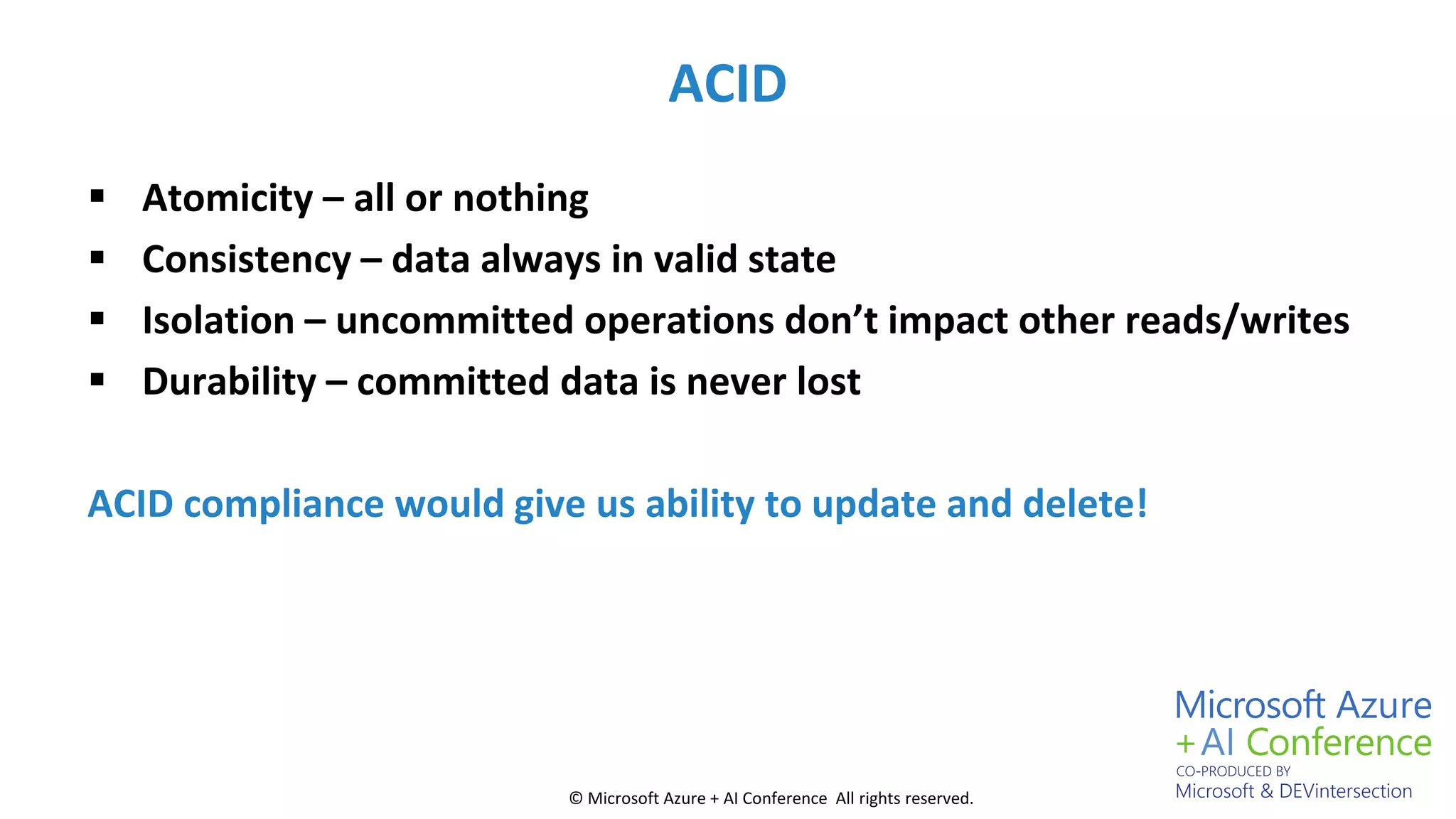 © Microsoft Azure + AI Conference All rights reserved.
ACID
 Atomicity – all or nothing
 Consistency – data always in valid state
 Isolation – uncommitted operations don’t impact other reads/writes
 Durability – committed data is never lost
ACID compliance would give us ability to update and delete!
 
