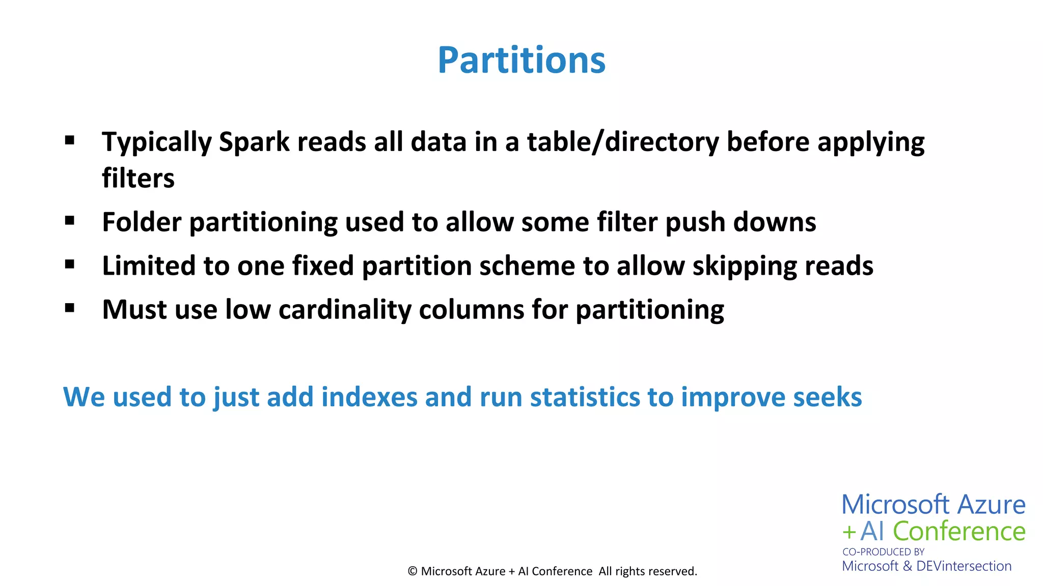© Microsoft Azure + AI Conference All rights reserved.
Partitions
 Typically Spark reads all data in a table/directory before applying
filters
 Folder partitioning used to allow some filter push downs
 Limited to one fixed partition scheme to allow skipping reads
 Must use low cardinality columns for partitioning
We used to just add indexes and run statistics to improve seeks
 