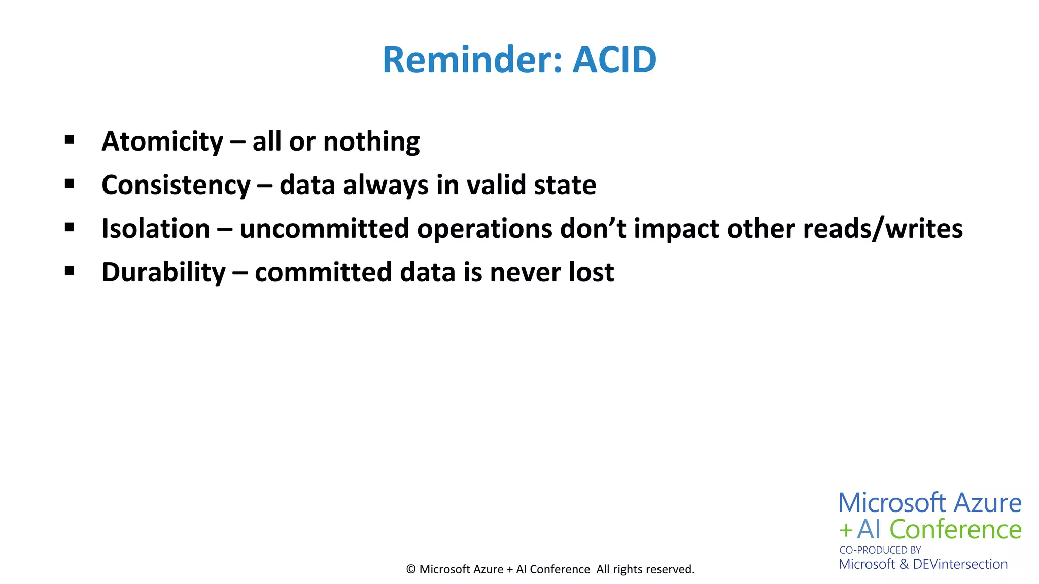 © Microsoft Azure + AI Conference All rights reserved.
Reminder: ACID
 Atomicity – all or nothing
 Consistency – data always in valid state
 Isolation – uncommitted operations don’t impact other reads/writes
 Durability – committed data is never lost
 