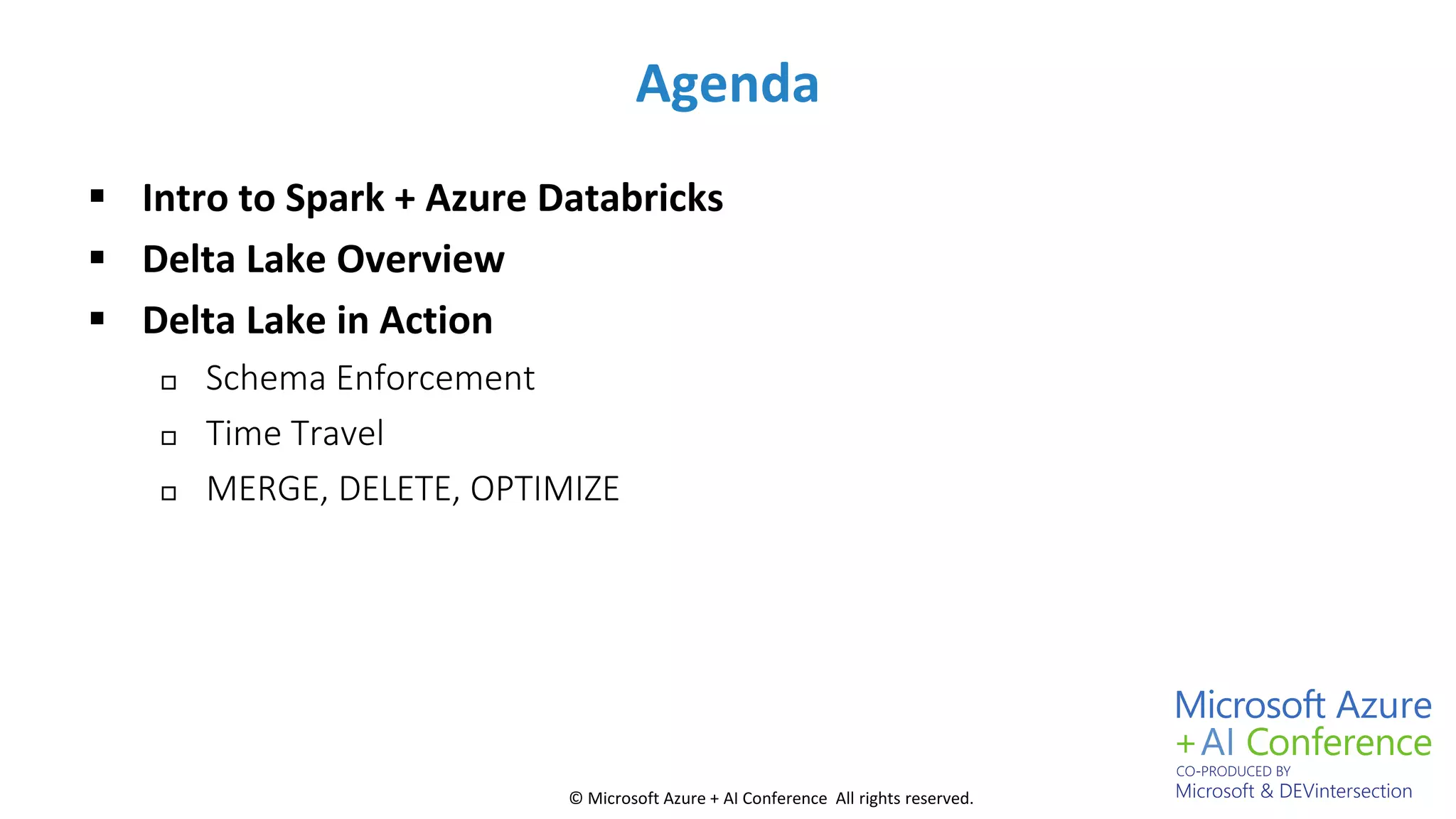 © Microsoft Azure + AI Conference All rights reserved.
Agenda
 Intro to Spark + Azure Databricks
 Delta Lake Overview
 Delta Lake in Action
 Schema Enforcement
 Time Travel
 MERGE, DELETE, OPTIMIZE
 