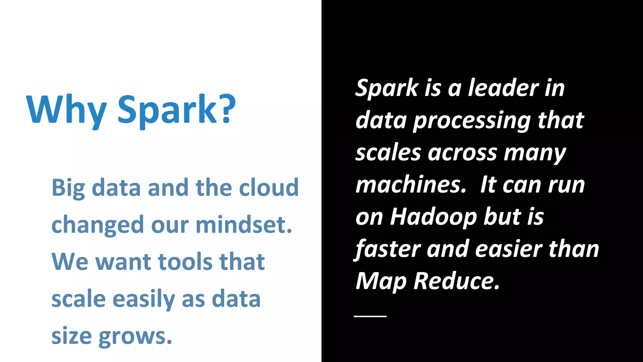 Why Spark?
Big data and the cloud
changed our mindset.
We want tools that
scale easily as data
size grows.
Spark is a leader in
data processing that
scales across many
machines. It can run
on Hadoop but is
faster and easier than
Map Reduce.
 