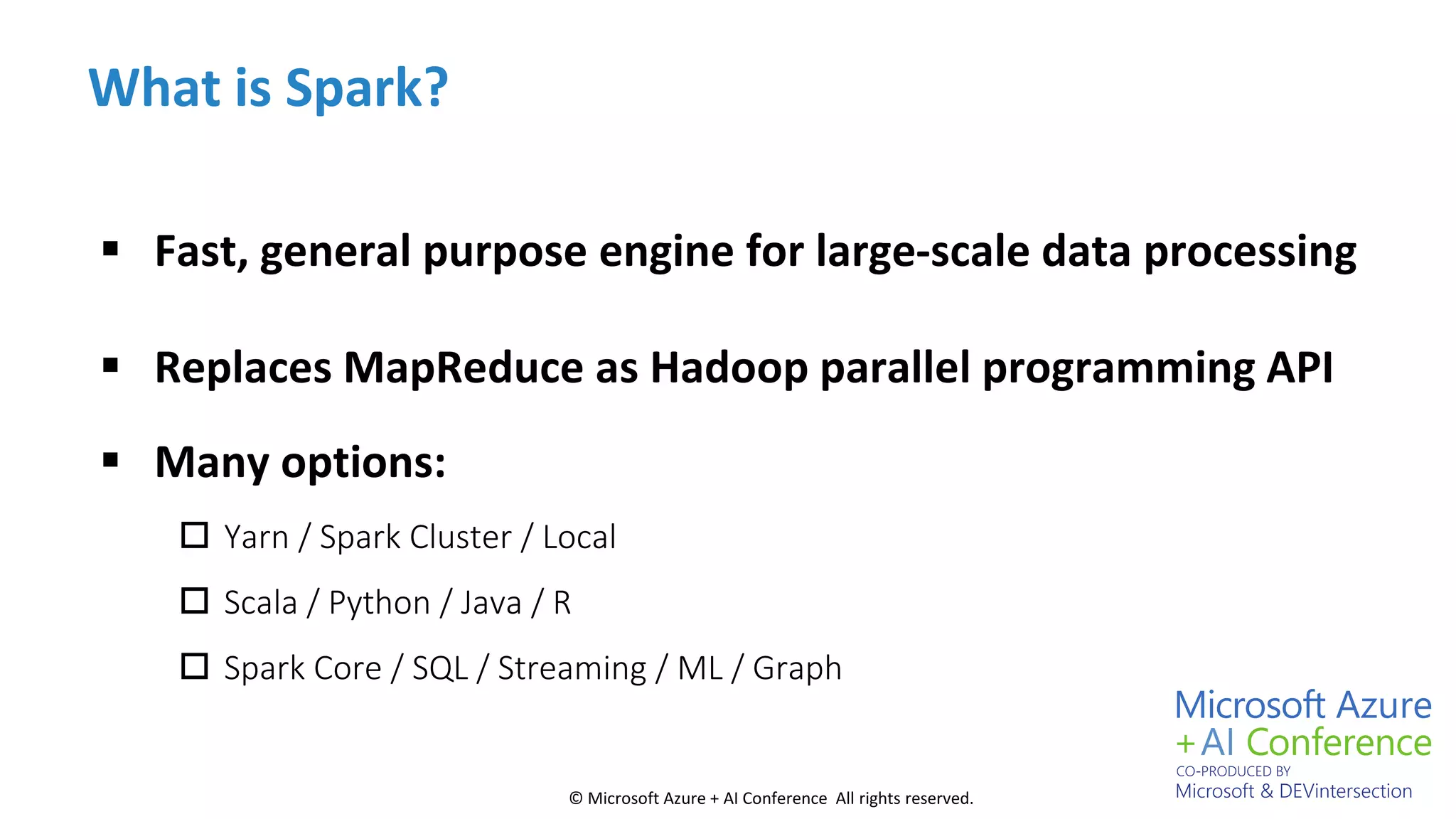 © Microsoft Azure + AI Conference All rights reserved.
What is Spark?
 Fast, general purpose engine for large-scale data processing
 Replaces MapReduce as Hadoop parallel programming API
 Many options:
 Yarn / Spark Cluster / Local
 Scala / Python / Java / R
 Spark Core / SQL / Streaming / ML / Graph
 