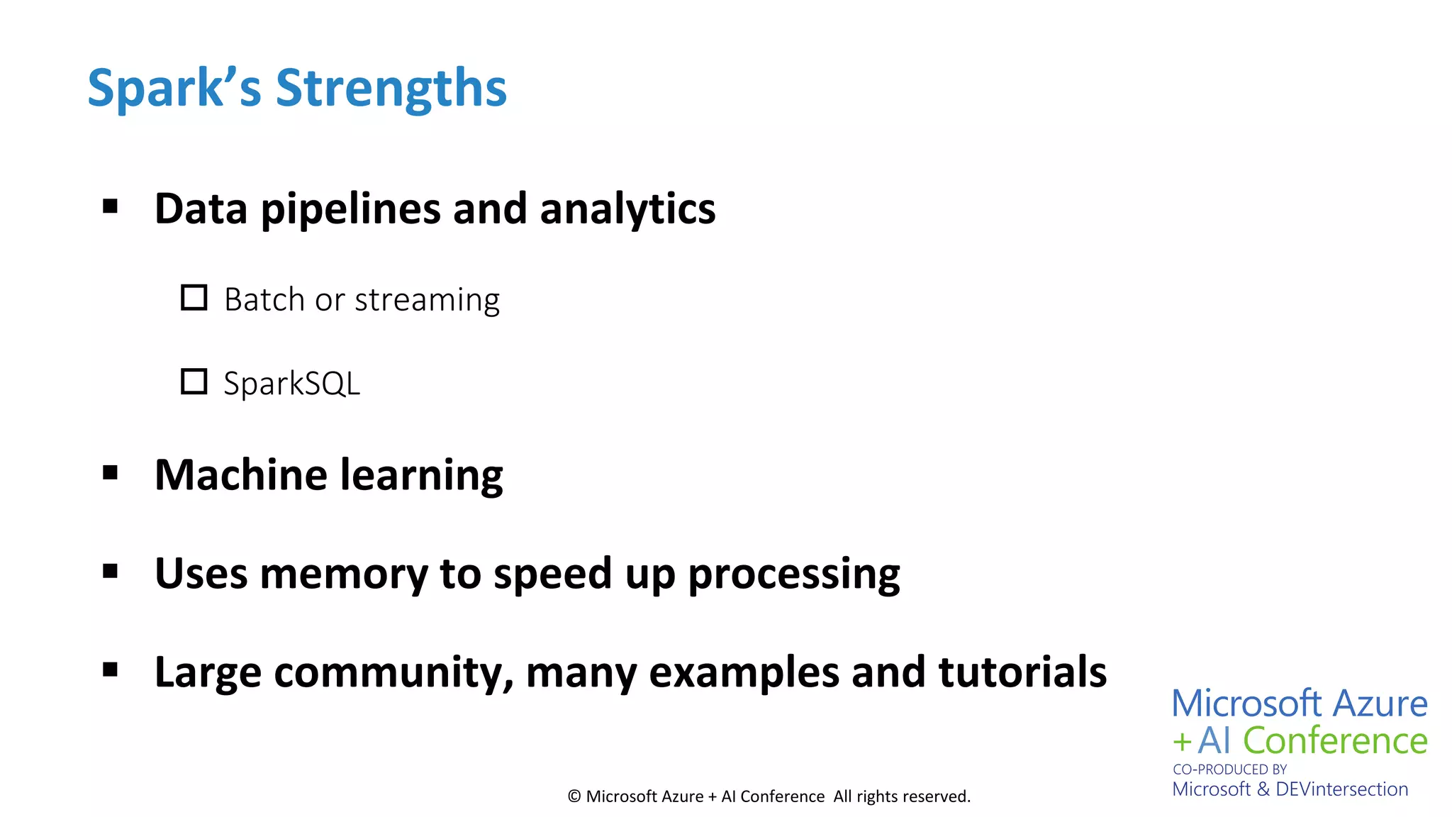 © Microsoft Azure + AI Conference All rights reserved.
Spark’s Strengths
 Data pipelines and analytics
 Batch or streaming
 SparkSQL
 Machine learning
 Uses memory to speed up processing
 Large community, many examples and tutorials
 