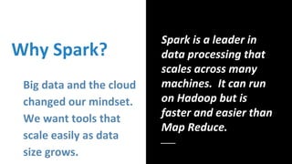 Why Spark?
Big data and the cloud
changed our mindset.
We want tools that
scale easily as data
size grows.
Spark is a lead...