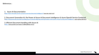 www.infinyscloud.com
References :
1. Azure AI Documentation
(https://learn.microsoft.com/en-us/azure/ai-services/document-intelligence/?view=doc-intel-4.0.0)
2. Document Generative AI: the Power of Azure AI Document Intelligence & Azure OpenAI Service Combined
(https://techcommunity.microsoft.com/blog/azure-ai-services-blog/document-generative-ai-the-power-of-azure-ai-document-intelligence--azure-openai/3875015)
3. Efficient Document Handling with Azure AI
(https://www.youtube.com/watch?v=A8Pkt2jKIlc&t=2411s)
 