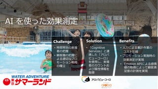 Challenge Solution Benefits
• 時間帯別の来場
者の把握
• 顧客層の把握に
よる適切なプロ
モーション戦略
の確立
• 「Cognitive
Services」と連
携した「アロバ
ビューコーロ」
を使用し、来場
者のカウントお
よび属性情報を
取得
• 人力による集計作業の
コスト圧縮
• プロモーション実施時の
効果測定が実現
• Emotion APIによる感情
値の取得によって顧客満
足度の計測を実現
AI を使った効果測定
 