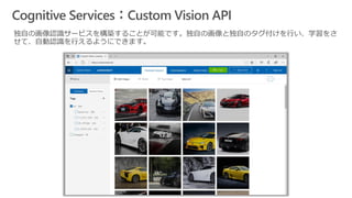 Cognitive Services：Custom Vision API
独自の画像認識サービスを構築することが可能です。独自の画像と独自のタグ付けを行い、学習をさ
せて、自動認識を行えるようにできます。
 