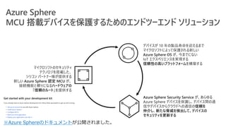 マイクロソフトのセキュリティ
テクノロジを搭載した、
シリコン パートナー様が提供する
新しい Azure Sphere 認定 MCU が、
接続機能と頼りになるハードウェアの
「信頼のルート」を提供する
デバイスが 10 年の製品寿命を迎えるまで
マイクロソフトによって保護される新しい
Azure Sphere OS が、今までにない
IoT エクスペリエンスを実現する
信頼性の高いプラットフォームを構築する
Azure Sphere Security Service が、あらゆる
Azure Sphere デバイスを保護し、デバイス間の通
信やデバイスからクラウドへの通信の信頼を
仲介し、新たな脅威を検出して、デバイスの
セキュリティを更新する
※Azure Sphereのドキュメント
 