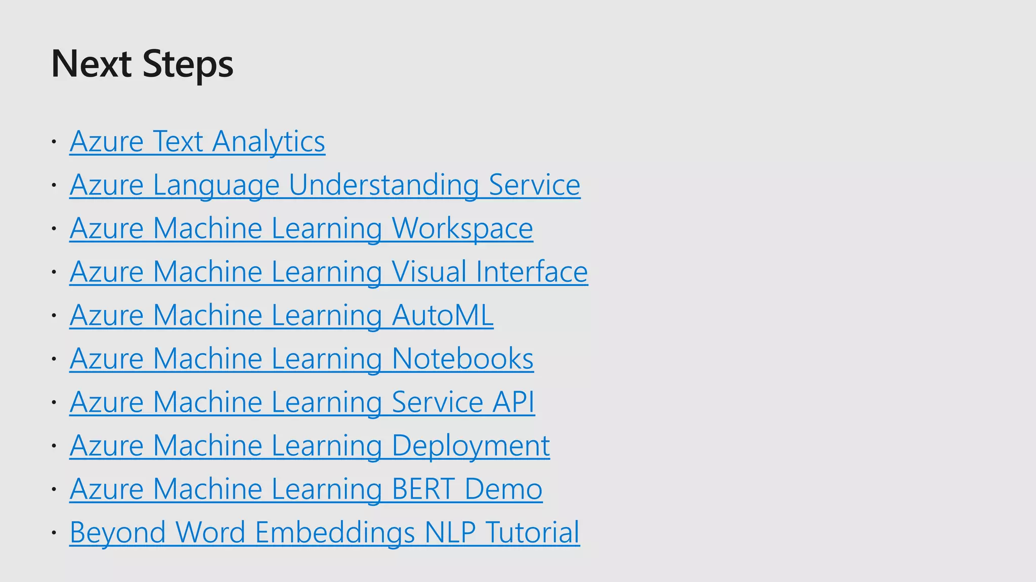 Azure Text Analytics
Azure Language Understanding Service
Azure Machine Learning Workspace
Azure Machine Learning Visual Interface
Azure Machine Learning AutoML
Azure Machine Learning Notebooks
Azure Machine Learning Service API
Azure Machine Learning Deployment
Azure Machine Learning BERT Demo
Beyond Word Embeddings NLP Tutorial
 