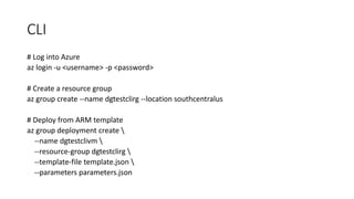 CLI
# Log into Azure
az login -u <username> -p <password>
# Create a resource group
az group create --name dgtestclirg --location southcentralus
# Deploy from ARM template
az group deployment create 
--name dgtestclivm 
--resource-group dgtestclirg 
--template-file template.json 
--parameters parameters.json
 