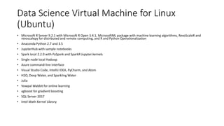 Data Science Virtual Machine for Linux
(Ubuntu)
• Microsoft R Server 9.2.1 with Microsoft R Open 3.4.1, MicrosoftML package with machine learning algorithms, RevoScaleR and
revoscalepy for distributed and remote computing, and R and Python Operationalization
• Anaconda Python 2.7 and 3.5
• JupyterHub with sample notebooks
• Spark local 2.2.0 with PySpark and SparkR Jupyter kernels
• Single node local Hadoop
• Azure command-line interface
• Visual Studio Code, IntelliJ IDEA, PyCharm, and Atom
• H2O, Deep Water, and Sparkling Water
• Julia
• Vowpal Wabbit for online learning
• xgboost for gradient boosting
• SQL Server 2017
• Intel Math Kernel Library
 