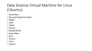 Data Science Virtual Machine for Linux
(Ubuntu)
• TensorFlow
• Microsoft Cognitive Toolkit
• MXNet
• Caffe
• Caffe2
• Chainer
• NVIDIA DIGITS
• Deep Water
• Keras
• Theano
• Torch
• PyTorch
 